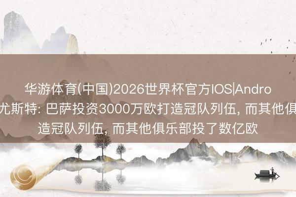 华游体育(中国)2026世界杯官方IOS|Android手机app下载 尤斯特: 巴萨投资3000万欧打造冠队列伍， 而其他俱乐部投了数亿欧