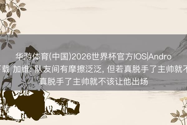 华游体育(中国)2026世界杯官方IOS|Android手机app下载 加维: 队友间有摩擦泛泛， 但若真脱手了主帅就不该让他出场