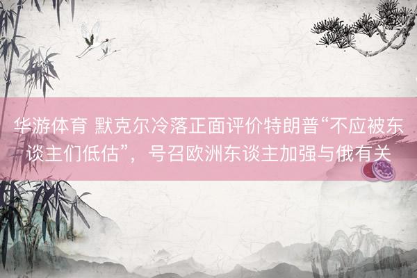 华游体育 默克尔冷落正面评价特朗普“不应被东谈主们低估”，号召欧洲东谈主加强与俄有关