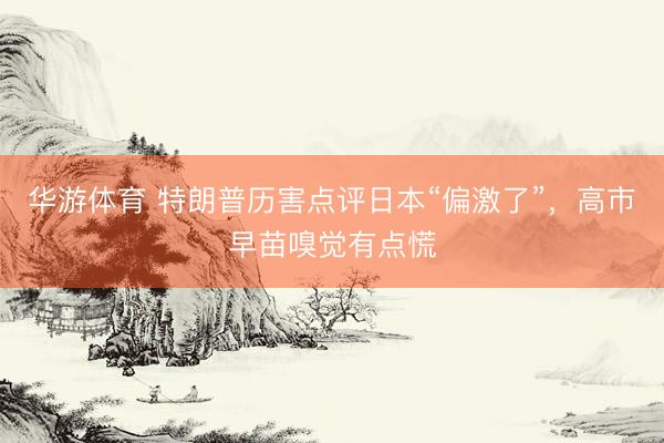 华游体育 特朗普历害点评日本“偏激了”，高市早苗嗅觉有点慌