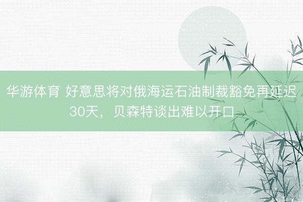 华游体育 好意思将对俄海运石油制裁豁免再延迟30天，贝森特谈出难以开口