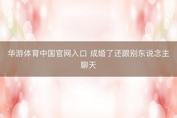 华游体育中国官网入口 成婚了还跟别东说念主聊天