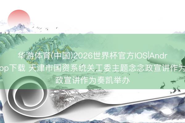 华游体育(中国)2026世界杯官方IOS|Android手机app下载 天津市国资系统关工委主题念念政宣讲作为奏凯举办