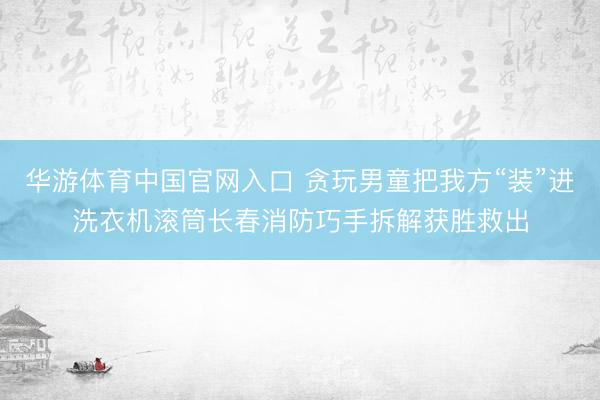 华游体育中国官网入口 贪玩男童把我方“装”进洗衣机滚筒长春消防巧手拆解获胜救出