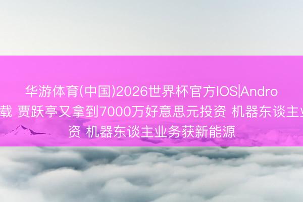 华游体育(中国)2026世界杯官方IOS|Android手机app下载 贾跃亭又拿到7000万好意思元投资 机器东谈主业务获新能源
