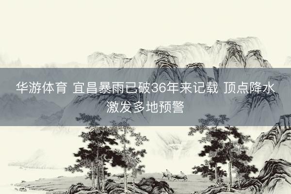 华游体育 宜昌暴雨已破36年来记载 顶点降水激发多地预警