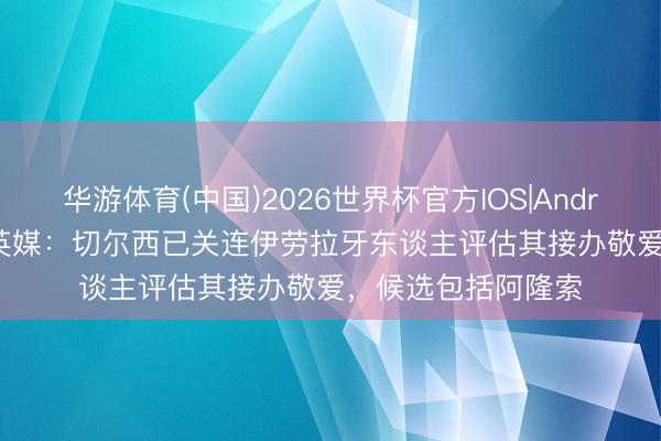 华游体育(中国)2026世界杯官方IOS|Android手机app下载 英媒：切尔西已关连伊劳拉牙东谈主评估其接办敬爱，候选包括阿隆索