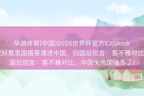 华游体育(中国)2026世界杯官方IOS|Android手机app下载 多数好意思国搭客涌进中国，归国后坦言：客不雅对比，中国失色国强多了！