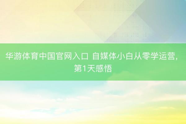 华游体育中国官网入口 自媒体小白从零学运营， 第1天感悟