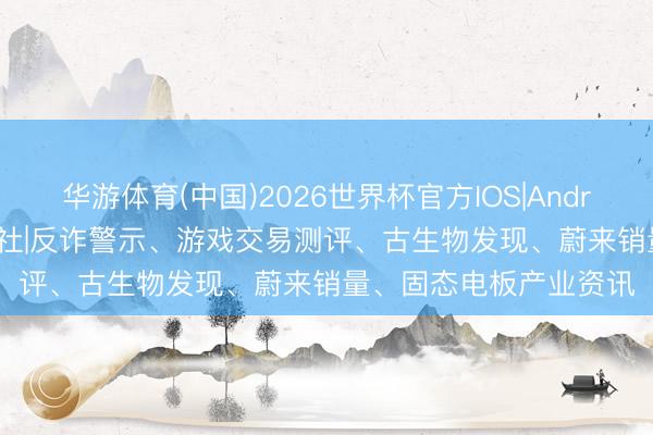华游体育(中国)2026世界杯官方IOS|Android手机app下载 深硅社|反诈警示、游戏交易测评、古生物发现、蔚来销量、固态电板产业资讯