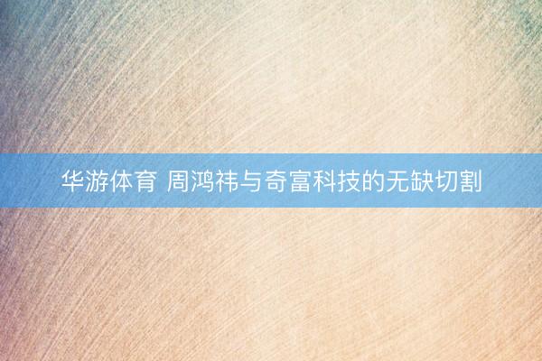 华游体育 周鸿祎与奇富科技的无缺切割