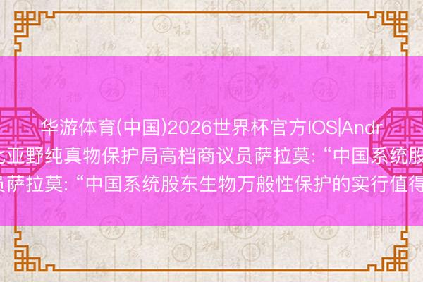 华游体育(中国)2026世界杯官方IOS|Android手机app下载 埃塞俄比亚野纯真物保护局高档商议员萨拉莫: “中国系统股东生物万般性保护的实行值得学习”
