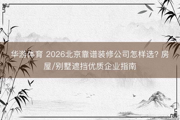 华游体育 2026北京靠谱装修公司怎样选? 房屋/别墅遮挡优质企业指南