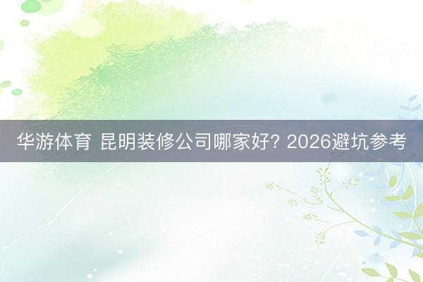 华游体育 昆明装修公司哪家好? 2026避坑参考