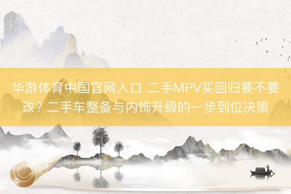 华游体育中国官网入口 二手MPV买回归要不要改? 二手车整备与内饰升级的一步到位决策
