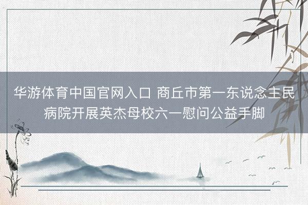 华游体育中国官网入口 商丘市第一东说念主民病院开展英杰母校六一慰问公益手脚