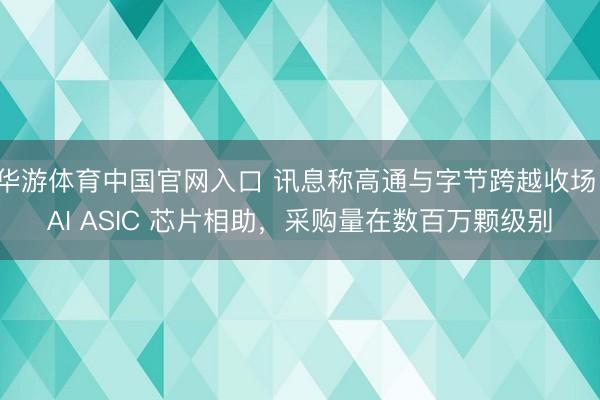华游体育中国官网入口 讯息称高通与字节跨越收场 AI ASIC 芯片相助，采购量在数百万颗级别