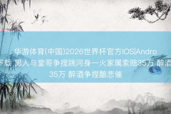华游体育(中国)2026世界杯官方IOS|Android手机app下载 男人与堂哥争捏跳河身一火家属索赔35万 醉酒争捏酿悲催