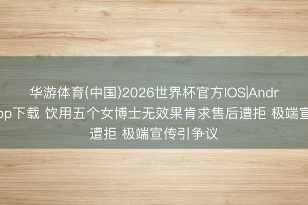 华游体育(中国)2026世界杯官方IOS|Android手机app下载 饮用五个女博士无效果肯求售后遭拒 极端宣传引争议