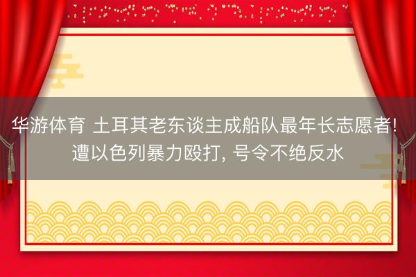 华游体育 土耳其老东谈主成船队最年长志愿者! 遭以色列暴力殴打, 号令不绝反水