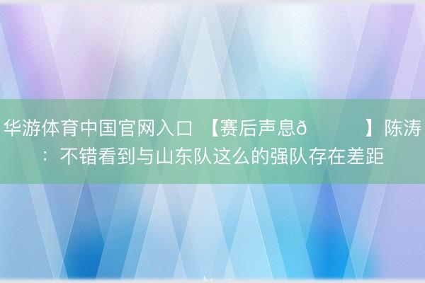 华游体育中国官网入口 【赛后声息🎙】陈涛：不错看到与山东队这么的强队存在差距