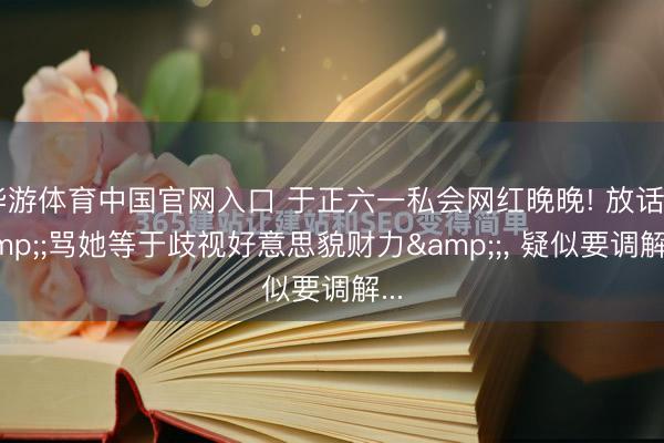 华游体育中国官网入口 于正六一私会网红晚晚! 放话&;骂她等于歧视好意思貌财力&;， 疑似要调解...