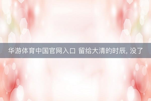 华游体育中国官网入口 留给大清的时辰， 没了
