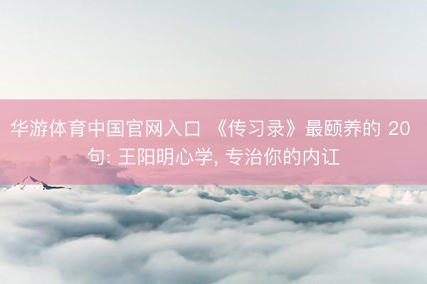华游体育中国官网入口 《传习录》最颐养的 20 句: 王阳明心学， 专治你的内讧