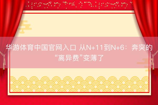 华游体育中国官网入口 从N+11到N+6：奔突的“离异费”变薄了