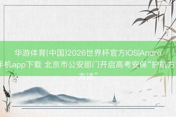 华游体育(中国)2026世界杯官方IOS|Android手机app下载 北京市公安部门开启高考安保“护航方法”
