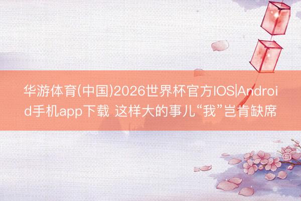 华游体育(中国)2026世界杯官方IOS|Android手机app下载 这样大的事儿“我”岂肯缺席