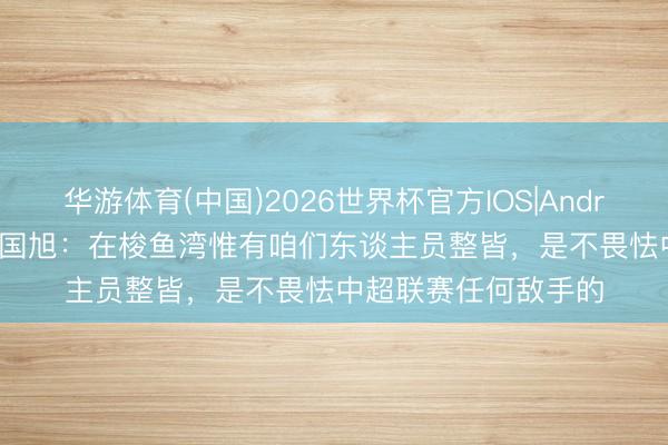 华游体育(中国)2026世界杯官方IOS|Android手机app下载 李国旭：在梭鱼湾惟有咱们东谈主员整皆，是不畏怯中超联赛任何敌手的