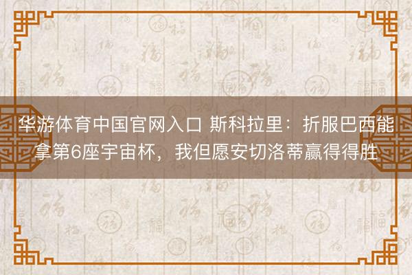 华游体育中国官网入口 斯科拉里：折服巴西能拿第6座宇宙杯，我但愿安切洛蒂赢得得胜