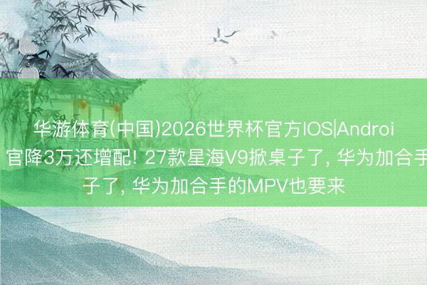 华游体育(中国)2026世界杯官方IOS|Android手机app下载 官降3万还增配! 27款星海V9掀桌子了， 华为加合手的MPV也要来