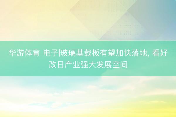 华游体育 电子|玻璃基载板有望加快落地， 看好改日产业强大发展空间