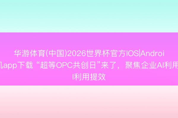华游体育(中国)2026世界杯官方IOS|Android手机app下载 “超等OPC共创日”来了，聚焦企业AI利用提效