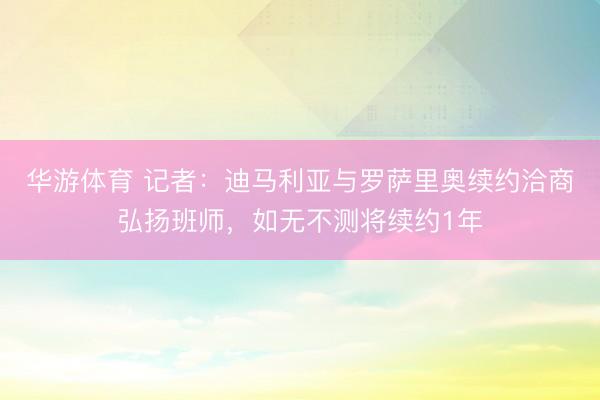 华游体育 记者:迪马利亚与罗萨里奥续约洽商弘扬班师,如无不测将续约1年