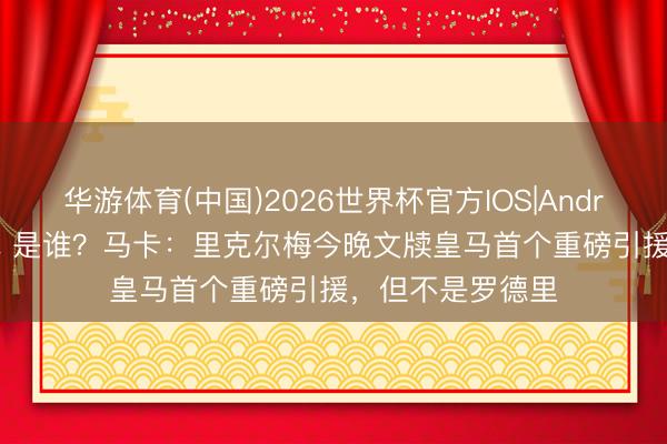 华游体育(中国)2026世界杯官方IOS|Android手机app下载 是谁？马卡：里克尔梅今晚文牍皇马首个重磅引援，但不是罗德里