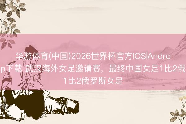 华游体育(中国)2026世界杯官方IOS|Android手机app下载 武汉海外女足邀请赛,最终中国女足1比2俄罗斯女足