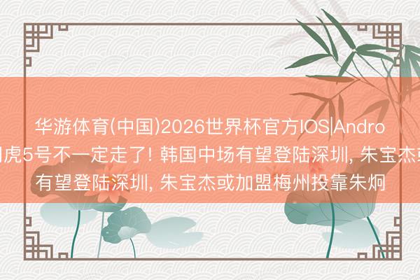 华游体育(中国)2026世界杯官方IOS|Android手机app下载 津门虎5号不一定走了! 韩国中场有望登陆深圳， 朱宝杰或加盟梅州投靠朱炯