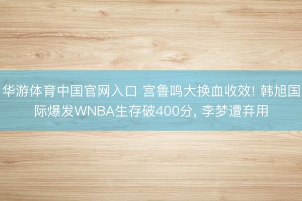 华游体育中国官网入口 宫鲁鸣大换血收效! 韩旭国际爆发WNBA生存破400分， 李梦遭弃用