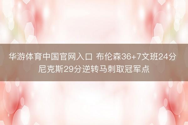 华游体育中国官网入口 布伦森36+7文班24分 尼克斯29分逆转马刺取冠军点