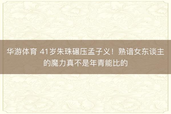 华游体育 41岁朱珠碾压孟子义！熟谙女东谈主的魔力真不是年青能比的