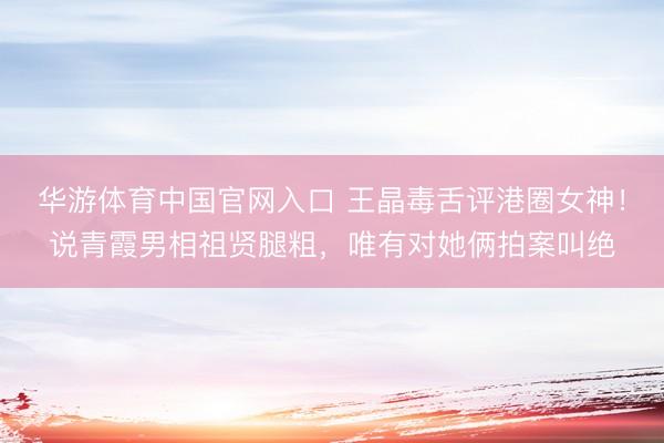 华游体育中国官网入口 王晶毒舌评港圈女神！说青霞男相祖贤腿粗，唯有对她俩拍案叫绝