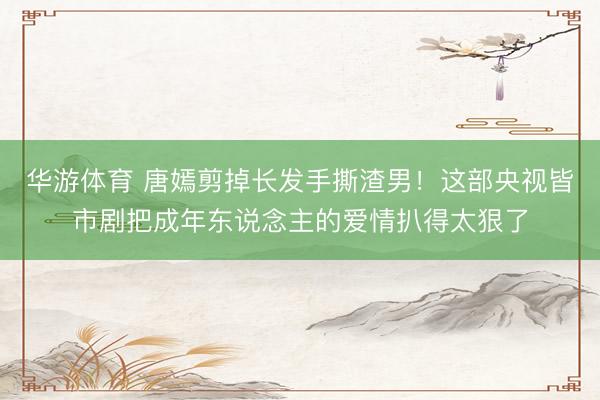 华游体育 唐嫣剪掉长发手撕渣男！这部央视皆市剧把成年东说念主的爱情扒得太狠了