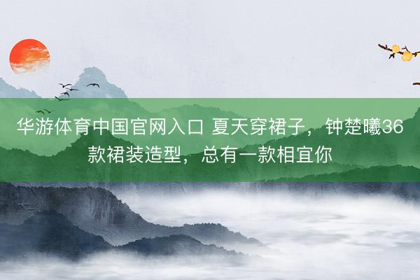 华游体育中国官网入口 夏天穿裙子，钟楚曦36款裙装造型，总有一款相宜你