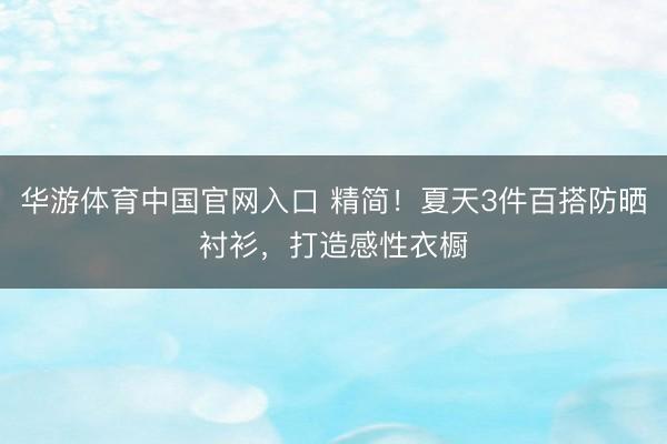 华游体育中国官网入口 精简！夏天3件百搭防晒衬衫，打造感性衣橱
