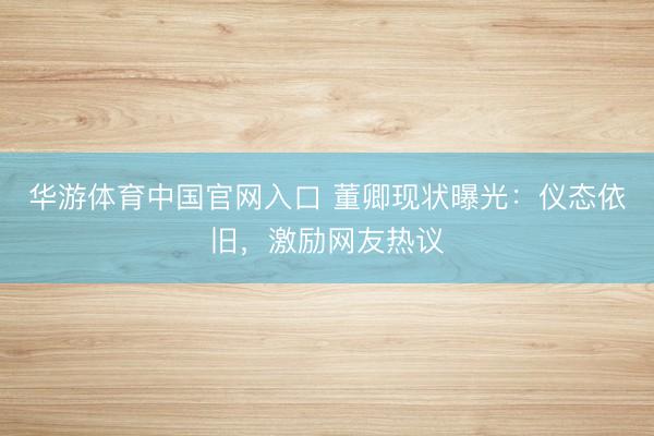 华游体育中国官网入口 董卿现状曝光：仪态依旧，激励网友热议