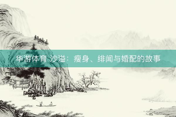 华游体育 沙溢：瘦身、绯闻与婚配的故事