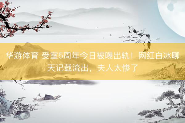 华游体育 受室5周年今日被曝出轨！网红白冰聊天记载流出，夫人太惨了